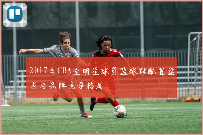 2017年CBA全明星球员篮球鞋配置盘点与品牌竞争格局