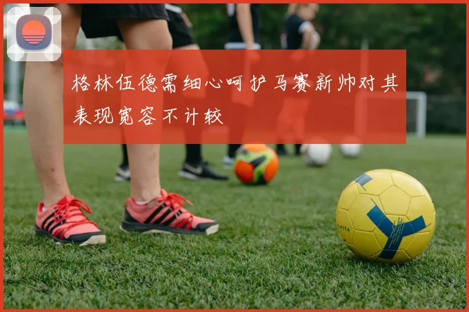 格林伍德需细心呵护马赛新帅对其表现宽容不计较