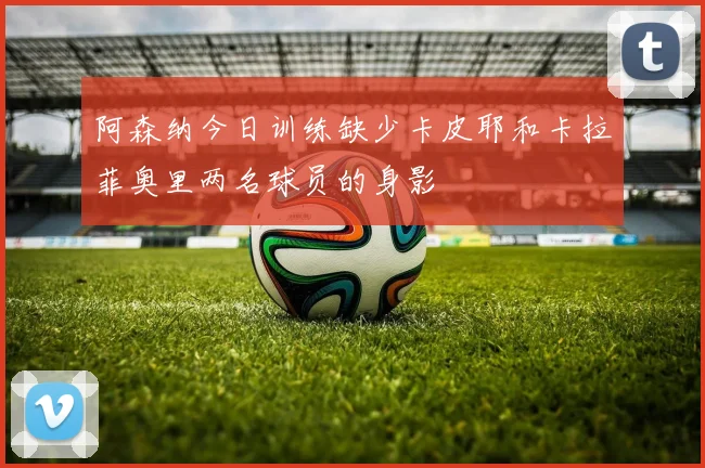 阿森纳今日训练缺少卡皮耶和卡拉菲奥里两名球员的身影