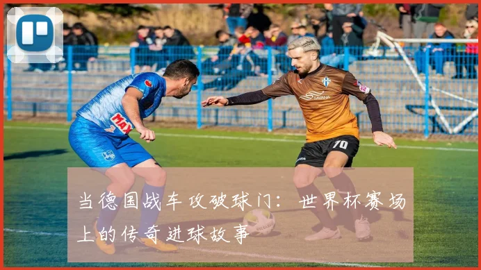 当德国战车攻破球门：世界杯赛场上的传奇进球故事