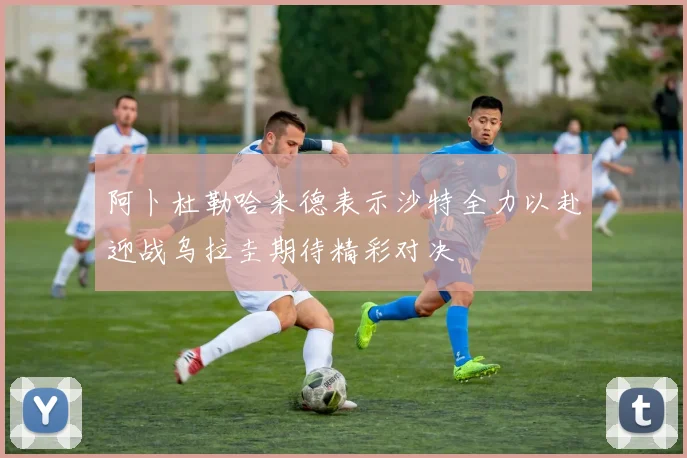 阿卜杜勒哈米德表示沙特全力以赴迎战乌拉圭期待精彩对决